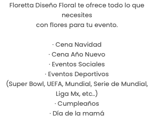 Floretta Diseño Floral te ofrece todo lo que necesites con flores para tu evento. · Cena Navidad · Cena Año Nuevo · Eventos Sociales · Eventos Deportivos (Super Bowl, UEFA, Mundial, Serie de Mundial, Liga Mx, etc..) · Cumpleaños · Día de la mamá